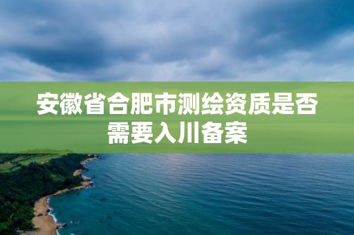 安徽省合肥市测绘资质是否需要入川备案