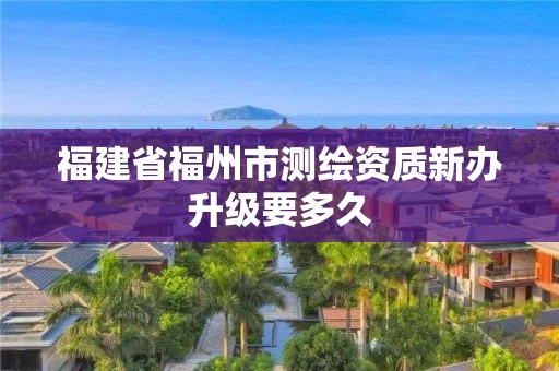 福建省福州市测绘资质新办升级要多久 福建省福州市测绘资质新办升级要多久