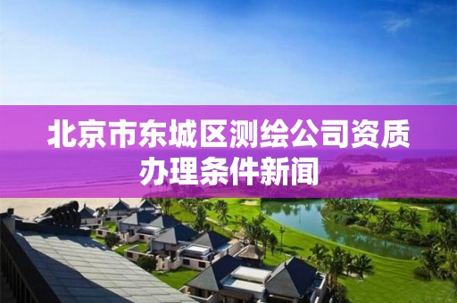 北京市东城区测绘公司资质办理条件新闻