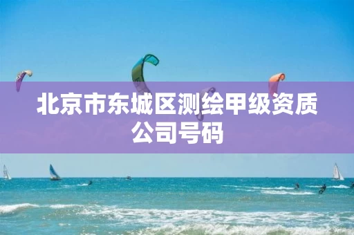 北京市东城区测绘甲级资质公司号码 北京市东城区测绘甲级资质公司号码