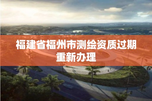 福建省福州市测绘资质过期重新办理