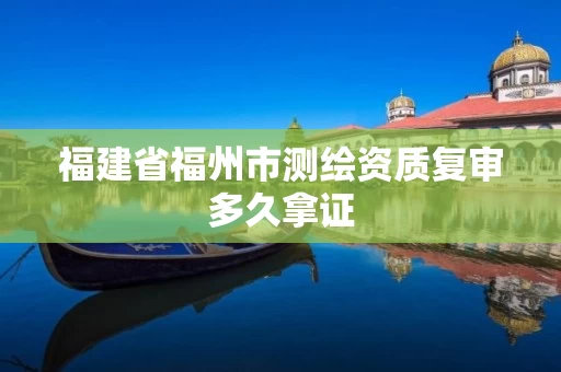 福建省福州市测绘资质复审多久拿证 福建省福州市测绘资质复审多久拿证