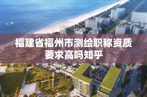 福建省福州市测绘职称资质要求高吗知乎