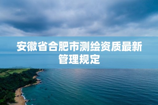 安徽省合肥市测绘资质最新管理规定