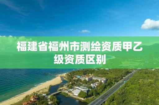 福建省福州市测绘资质甲乙级资质区别 福建省福州市测绘资质甲乙级资质区别