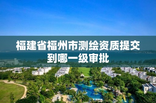 福建省福州市测绘资质提交到哪一级审批