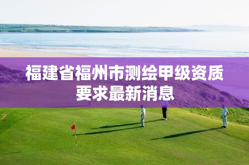 福建省福州市测绘甲级资质要求最新消息