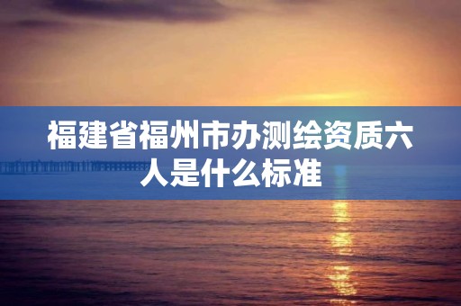 福建省福州市办测绘资质六人是什么标准