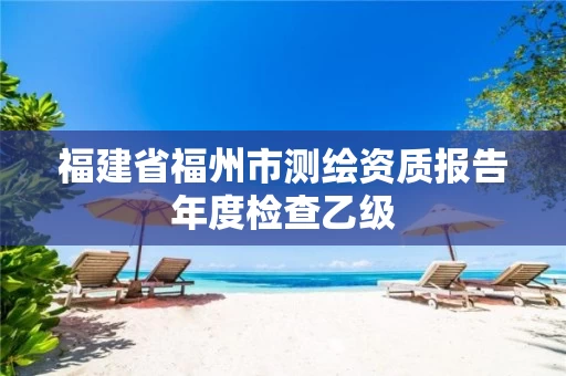 福建省福州市测绘资质报告年度检查乙级 福建省福州市测绘资质报告年度检查乙级