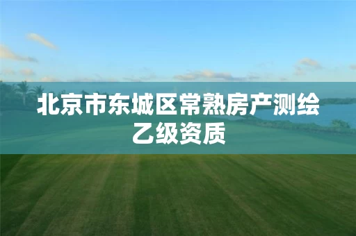 北京市东城区常熟房产测绘乙级资质 北京市东城区常熟房产测绘乙级资质