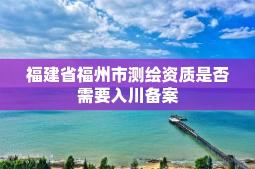 福建省福州市测绘资质是否需要入川备案 福建省福州市测绘资质是否需要入川备案