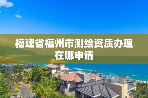 福建省福州市测绘资质办理在哪申请