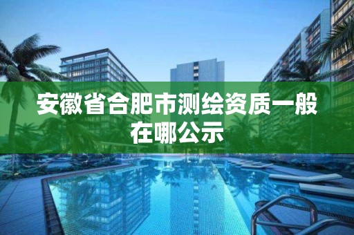 安徽省合肥市测绘资质一般在哪公示