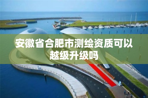 安徽省合肥市测绘资质可以越级升级吗