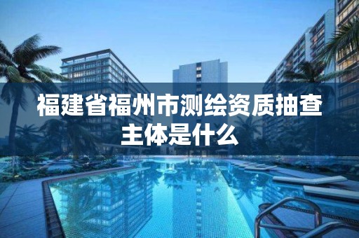 福建省福州市测绘资质抽查主体是什么