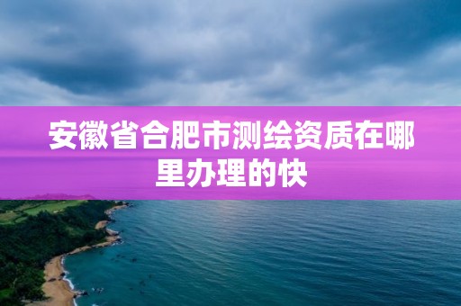 安徽省合肥市测绘资质在哪里办理的快