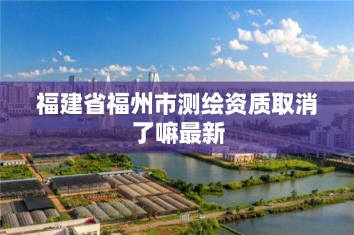 福建省福州市测绘资质取消了嘛最新