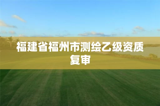 福建省福州市测绘乙级资质复审 福建省福州市测绘乙级资质复审