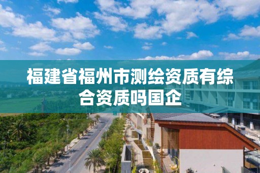 福建省福州市测绘资质有综合资质吗国企