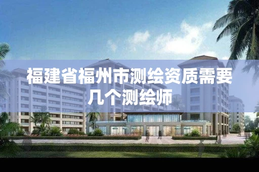 福建省福州市测绘资质需要几个测绘师 福建省福州市测绘资质需要几个测绘师