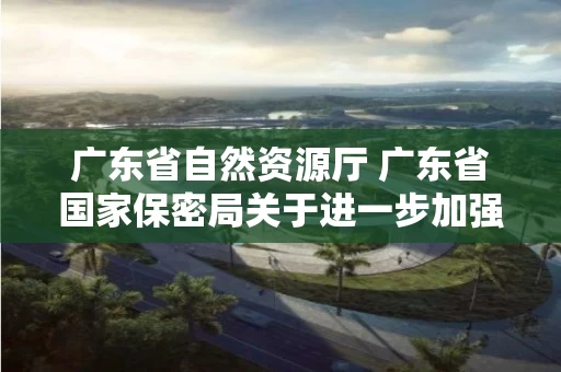 广东省自然资源厅 广东省国家保密局关于进一步加强涉密测绘成果管理有关工作的通知 广东省自然资源厅 广东省国家保密局关于进一步加强涉密测绘成果管理有关工作的通知