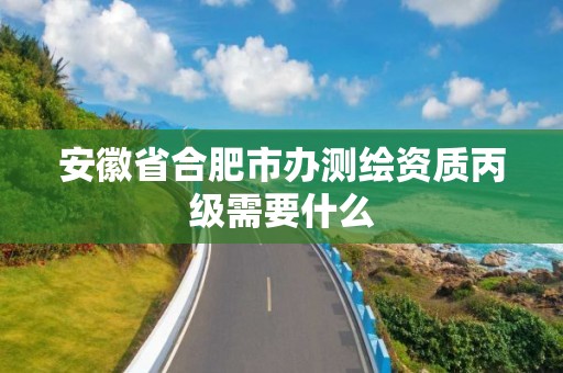 安徽省合肥市办测绘资质丙级需要什么