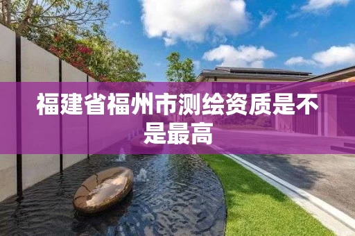 福建省福州市测绘资质是不是最高 福建省福州市测绘资质是不是最高