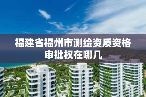 福建省福州市测绘资质资格审批权在哪几