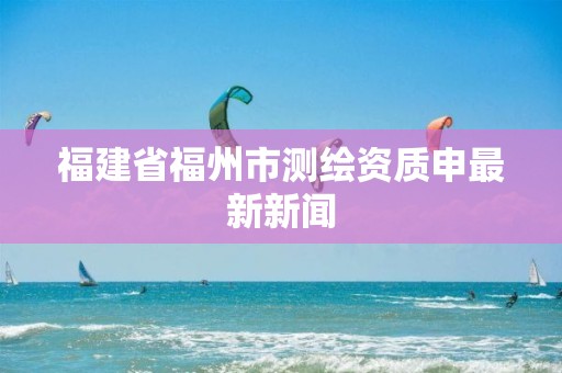 福建省福州市测绘资质申最新新闻