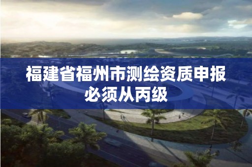 福建省福州市测绘资质申报必须从丙级