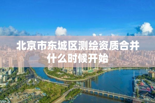 北京市东城区测绘资质合并什么时候开始