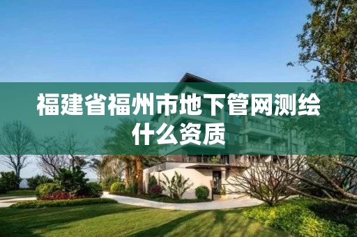 福建省福州市地下管网测绘什么资质 福建省福州市地下管网测绘什么资质