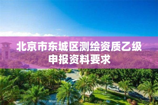 北京市东城区测绘资质乙级申报资料要求