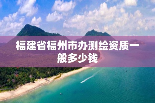 福建省福州市办测绘资质一般多少钱