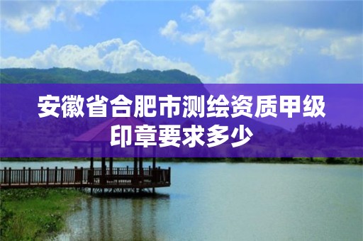 安徽省合肥市测绘资质甲级印章要求多少