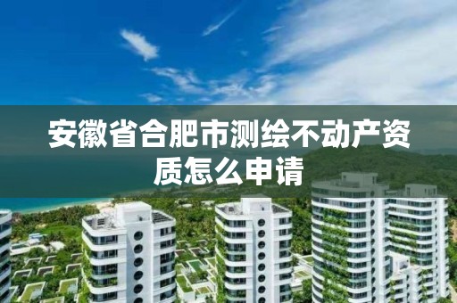 安徽省合肥市测绘不动产资质怎么申请