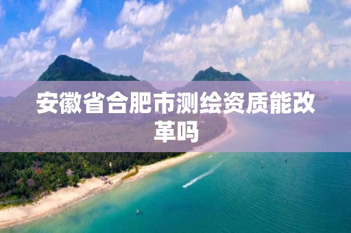 安徽省合肥市测绘资质能改革吗