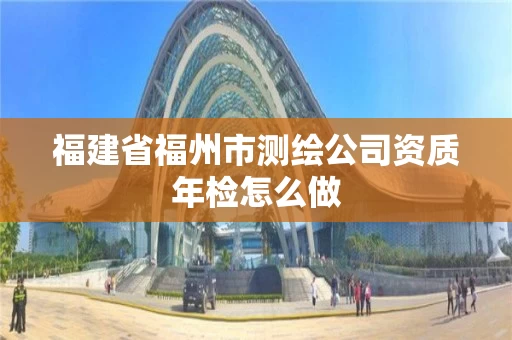 福建省福州市测绘公司资质年检怎么做 福建省福州市测绘公司资质年检怎么做