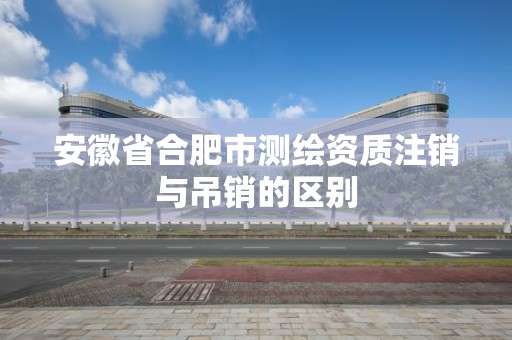 安徽省合肥市测绘资质注销与吊销的区别