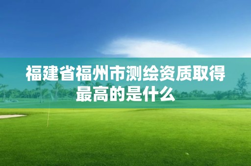 福建省福州市测绘资质取得最高的是什么