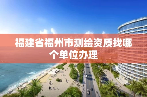 福建省福州市测绘资质找哪个单位办理 福建省福州市测绘资质找哪个单位办理