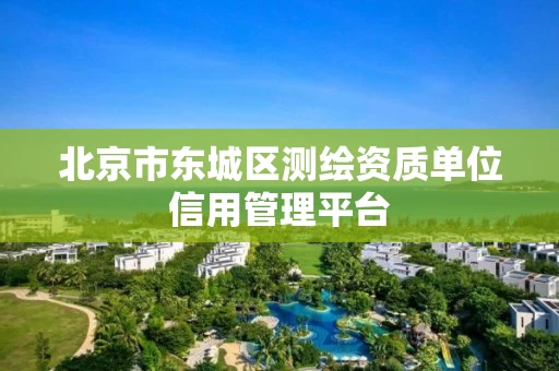 北京市东城区测绘资质单位信用管理平台 北京市东城区测绘资质单位信用管理平台