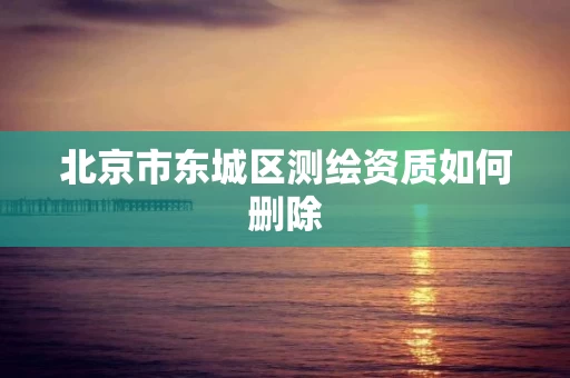 北京市东城区测绘资质如何删除 北京市东城区测绘资质如何删除