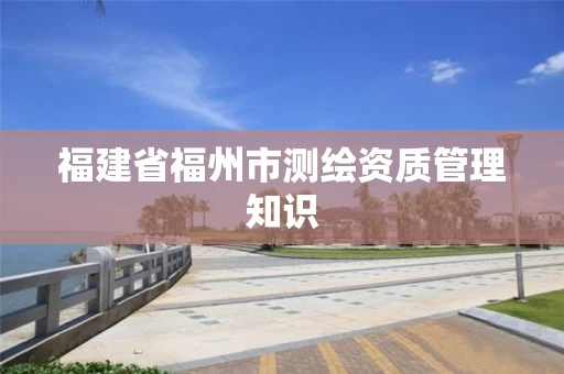福建省福州市测绘资质管理知识 福建省福州市测绘资质管理知识