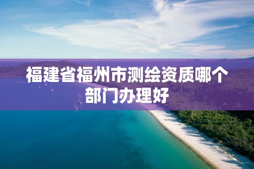 福建省福州市测绘资质哪个部门办理好