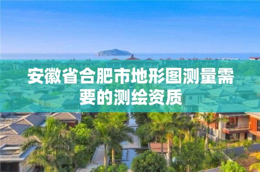 安徽省合肥市地形图测量需要的测绘资质