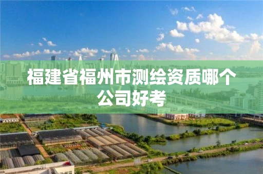 福建省福州市测绘资质哪个公司好考 福建省福州市测绘资质哪个公司好考