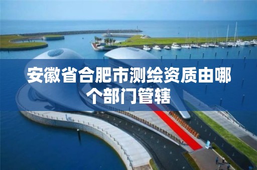 安徽省合肥市测绘资质由哪个部门管辖