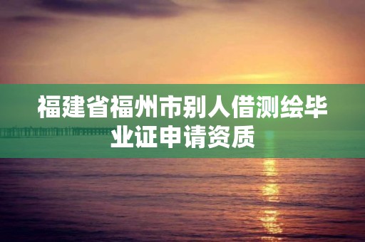 福建省福州市别人借测绘毕业证申请资质