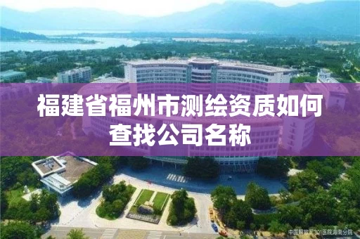 福建省福州市测绘资质如何查找公司名称 福建省福州市测绘资质如何查找公司名称
